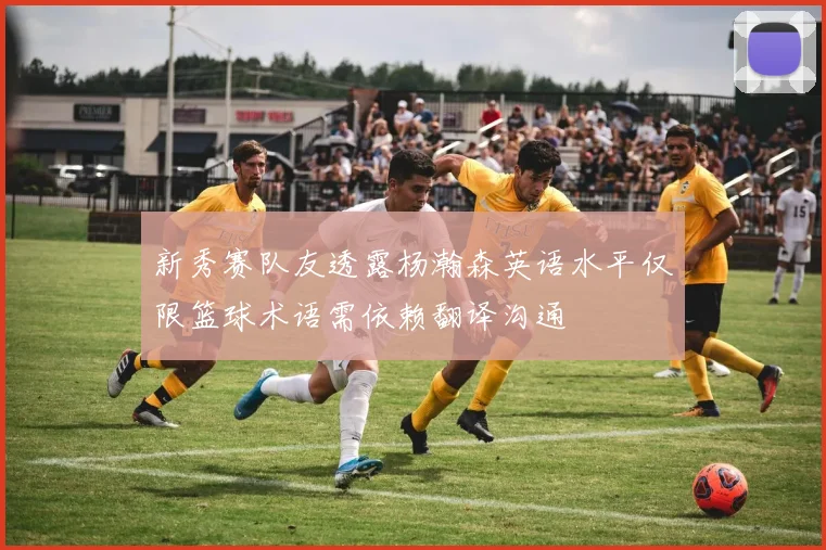 新秀赛队友透露杨瀚森英语水平仅限篮球术语需依赖翻译沟通