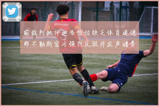 前裁判批评迪洛伦佐缺乏体育道德那不勒斯官方强烈反驳并发声谴责