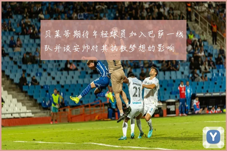 贝莱蒂期待年轻球员加入巴萨一线队并谈安帅对其执教梦想的影响
