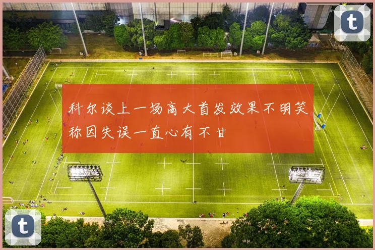 科尔谈上一场高大首发效果不明笑称因失误一直心有不甘