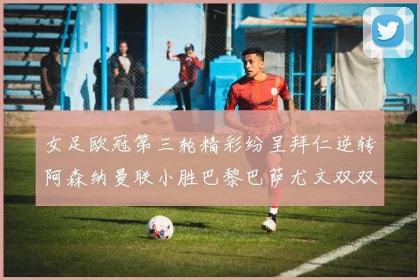 女足欧冠第三轮精彩纷呈拜仁逆转阿森纳曼联小胜巴黎巴萨尤文双双获胜