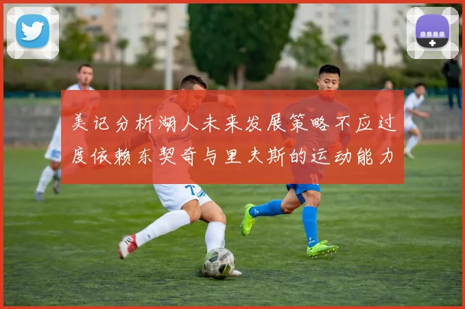美记分析湖人未来发展策略不应过度依赖东契奇与里夫斯的运动能力不足