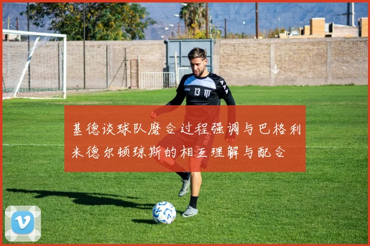 基德谈球队磨合过程强调与巴格利米德尔顿琼斯的相互理解与配合