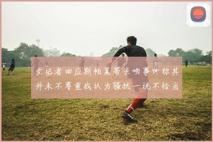 女记者回应斯帕莱蒂亲吻事件称其并未不尊重我认为骚扰一说不恰当