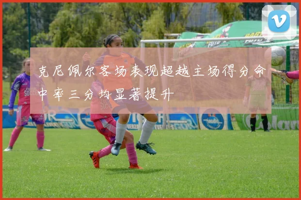 克尼佩尔客场表现超越主场得分命中率三分均显著提升