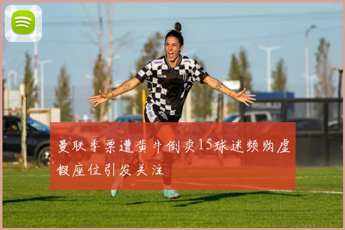 曼联季票遭黄牛倒卖15球迷频购虚假座位引发关注