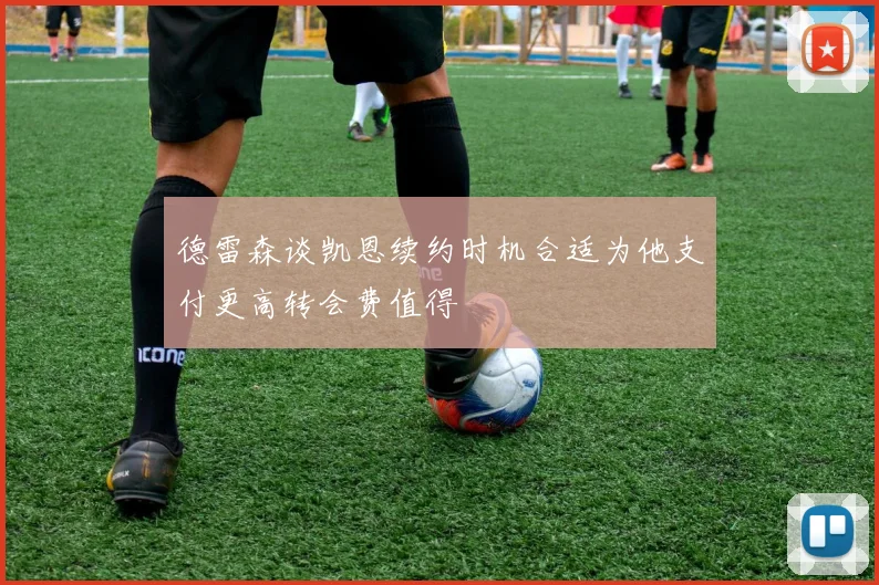 德雷森谈凯恩续约时机合适为他支付更高转会费值得