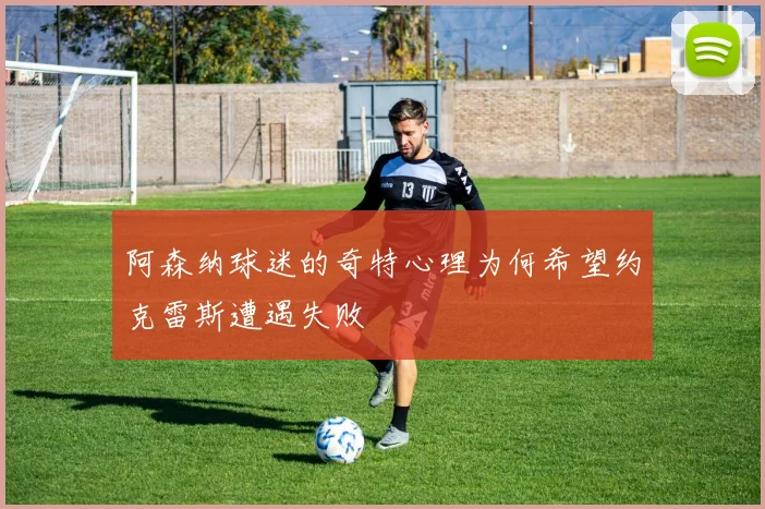 阿森纳球迷的奇特心理为何希望约克雷斯遭遇失败