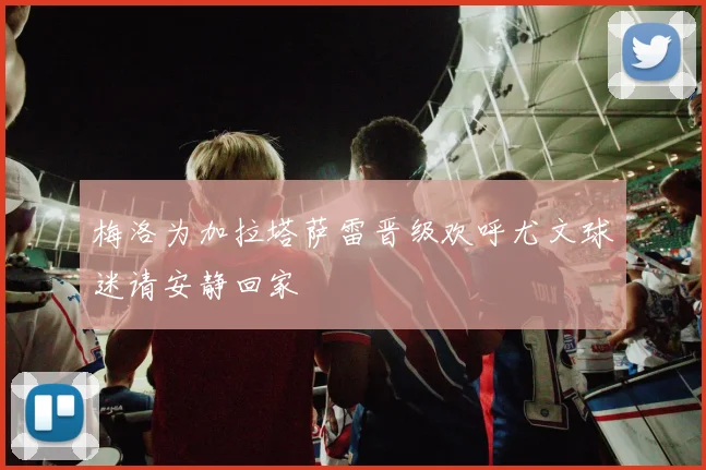 梅洛为加拉塔萨雷晋级欢呼尤文球迷请安静回家