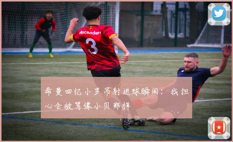 希曼回忆小罗吊射进球瞬间：我担心会被骂像小贝那样