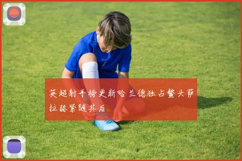 英超射手榜更新哈兰德独占鳌头萨拉赫紧随其后