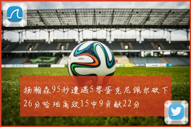 杨瀚森95秒遭遇5零蛋克尼佩尔砍下26分哈珀高效15中9贡献22分