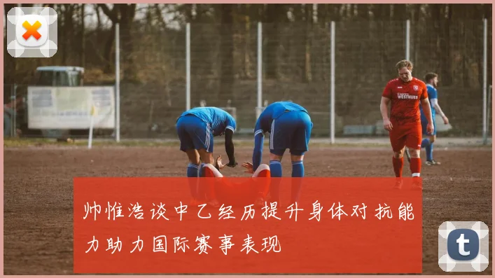 帅惟浩谈中乙经历提升身体对抗能力助力国际赛事表现