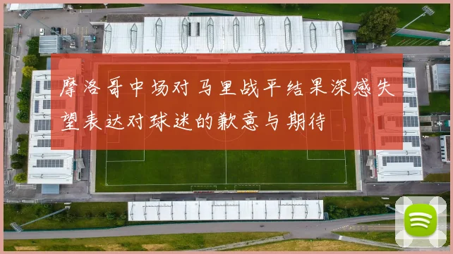 摩洛哥中场对马里战平结果深感失望表达对球迷的歉意与期待