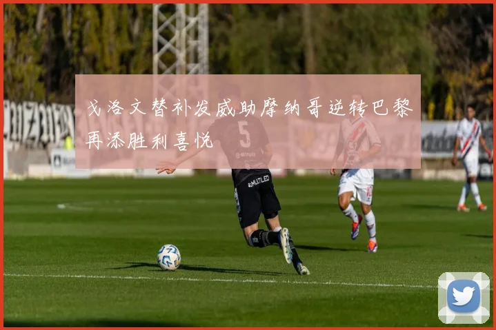 戈洛文替补发威助摩纳哥逆转巴黎再添胜利喜悦