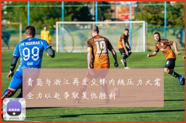 青岛与浙江再度交锋内线压力大需全力以赴争取复仇胜利