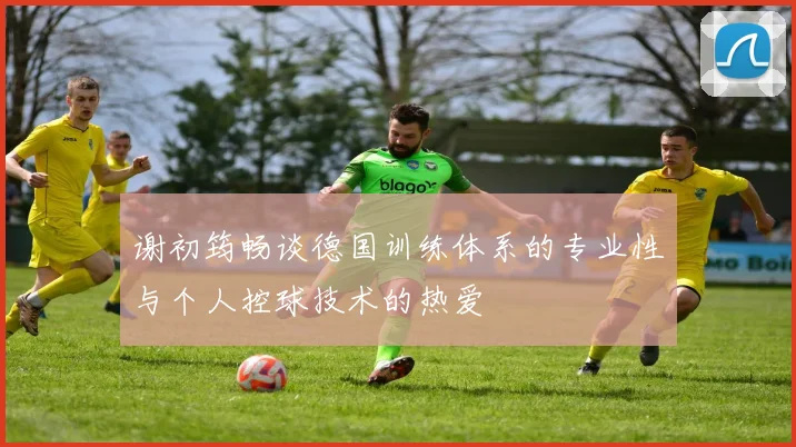 谢初筠畅谈德国训练体系的专业性与个人控球技术的热爱