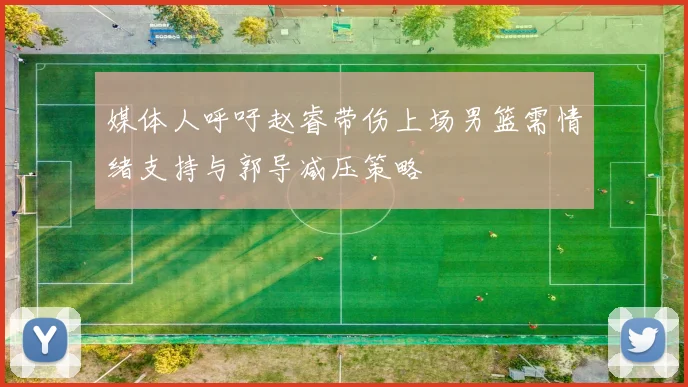 媒体人呼吁赵睿带伤上场男篮需情绪支持与郭导减压策略