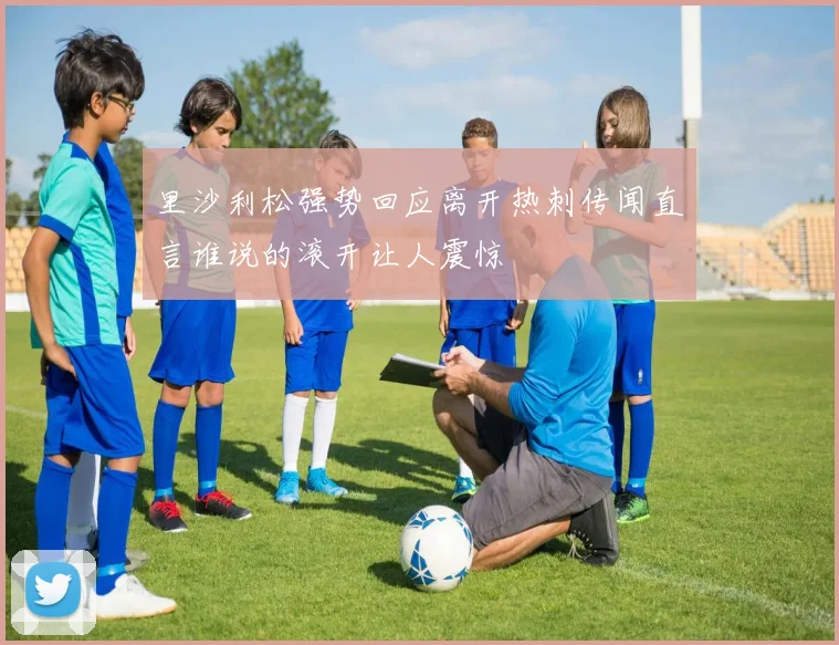 里沙利松强势回应离开热刺传闻直言谁说的滚开让人震惊