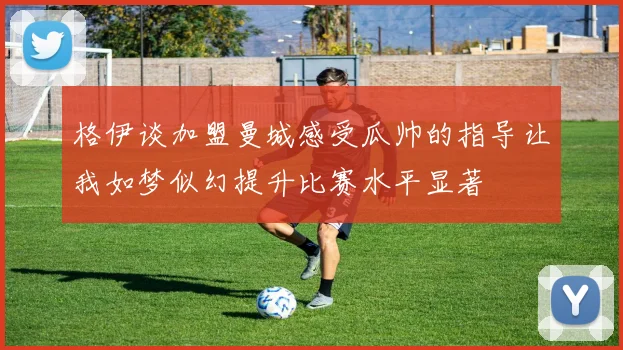 格伊谈加盟曼城感受瓜帅的指导让我如梦似幻提升比赛水平显著
