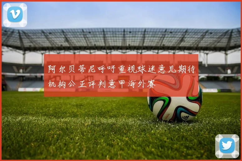 阿尔贝蒂尼呼吁重视球迷意见期待机构公正评判意甲海外赛