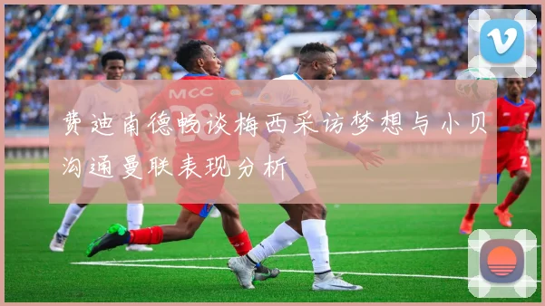费迪南德畅谈梅西采访梦想与小贝沟通曼联表现分析