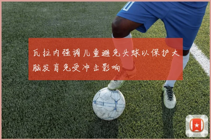 瓦拉内强调儿童避免头球以保护大脑发育免受冲击影响