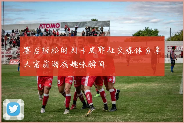 赛后轻松时刻卡皮耶社交媒体分享大富翁游戏趣味瞬间