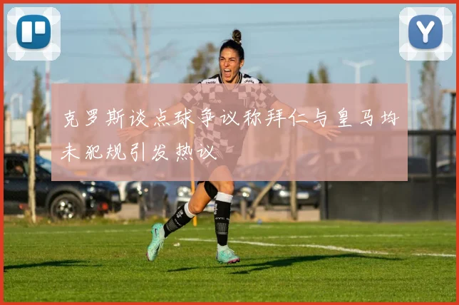 克罗斯谈点球争议称拜仁与皇马均未犯规引发热议