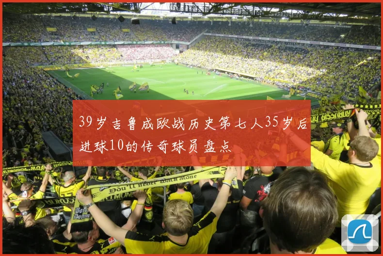 39岁吉鲁成欧战历史第七人35岁后进球10的传奇球员盘点