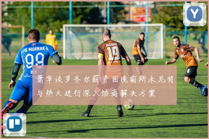 萧华谈罗齐尔薪资困境前所未见将与热火进行深入协商解决方案