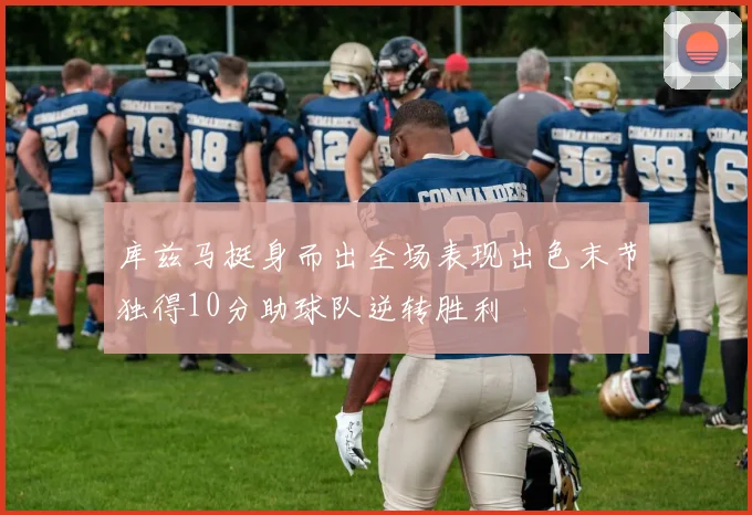 库兹马挺身而出全场表现出色末节独得10分助球队逆转胜利