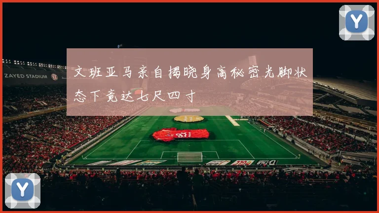 文班亚马亲自揭晓身高秘密光脚状态下竟达七尺四寸